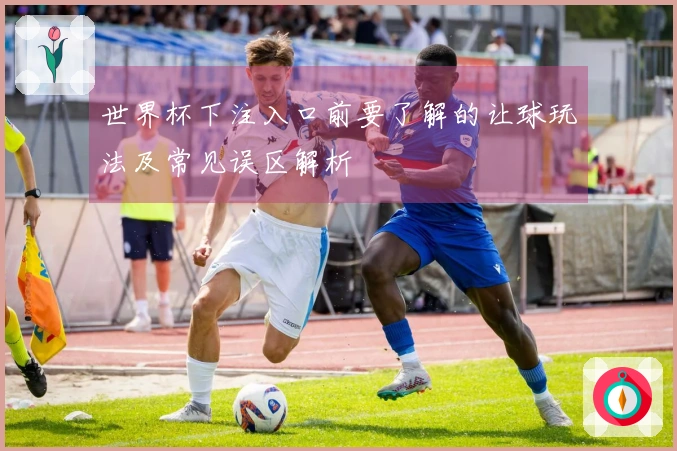 世界杯下注入口前要了解的让球玩法及常见误区解析